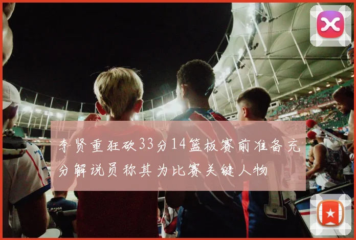 李贤重狂砍33分14篮板赛前准备充分解说员称其为比赛关键人物