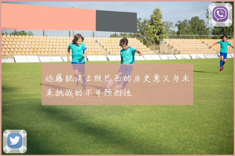 远藤航谈击败巴西的历史意义与未来挑战的不可预测性