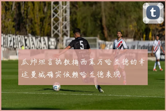瓜帅坦言执教梅西莱万哈兰德的幸运曼城确实依赖哈兰德表现