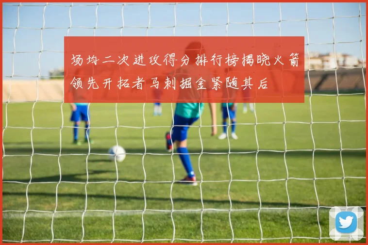 场均二次进攻得分排行榜揭晓火箭领先开拓者马刺掘金紧随其后