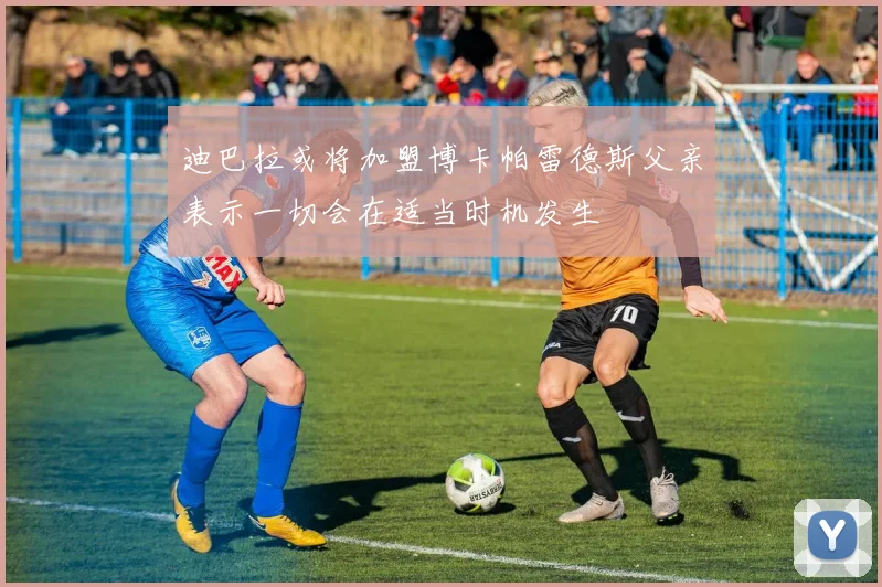 迪巴拉或将加盟博卡帕雷德斯父亲表示一切会在适当时机发生