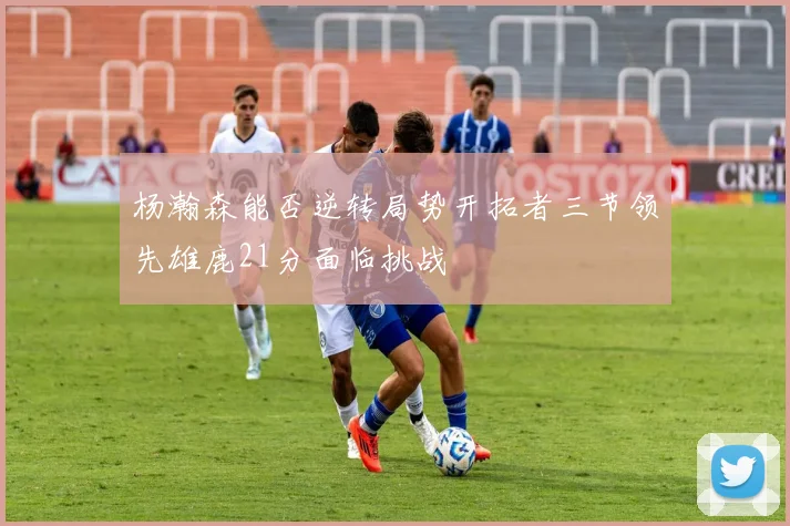 杨瀚森能否逆转局势开拓者三节领先雄鹿21分面临挑战