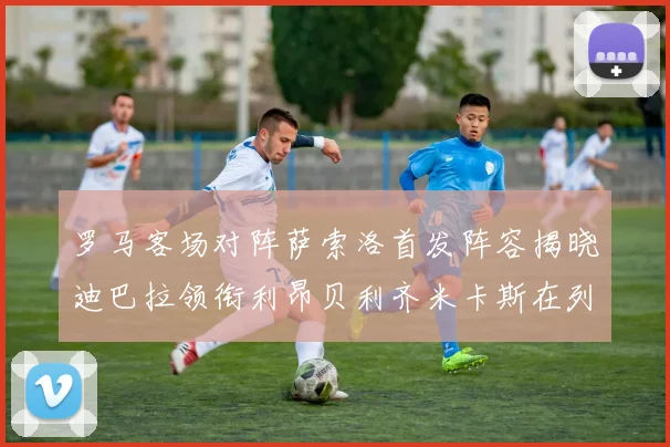 罗马客场对阵萨索洛首发阵容揭晓迪巴拉领衔利昂贝利齐米卡斯在列