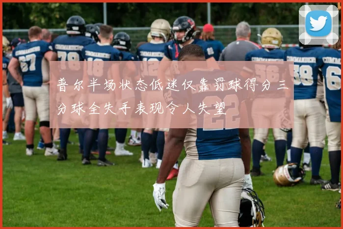 普尔半场状态低迷仅靠罚球得分三分球全失手表现令人失望