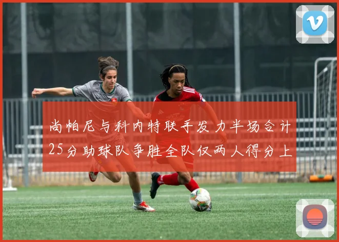 尚帕尼与科内特联手发力半场合计25分助球队争胜全队仅两人得分上双