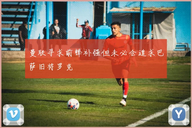 曼联寻求前锋补强但未必会追求巴萨旧将罗克