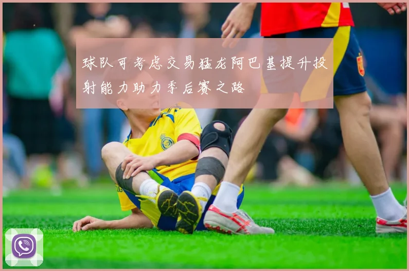 球队可考虑交易猛龙阿巴基提升投射能力助力季后赛之路