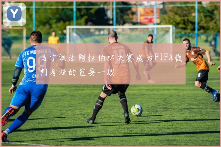 马宁执法阿拉伯杯决赛成为FIFA裁判考核的重要一战