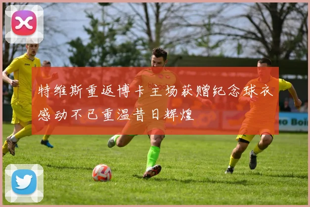 特维斯重返博卡主场获赠纪念球衣感动不已重温昔日辉煌