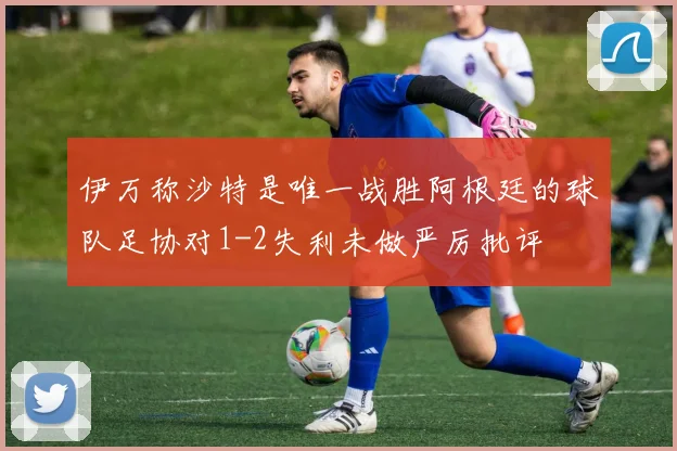 伊万称沙特是唯一战胜阿根廷的球队足协对1-2失利未做严厉批评