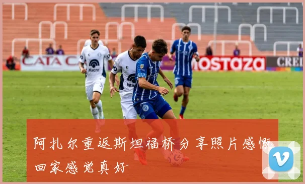 阿扎尔重返斯坦福桥分享照片感慨回家感觉真好