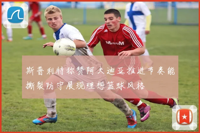 斯普利特称赞阿夫迪亚推进节奏能撕裂防守展现理想篮球风格
