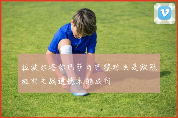 拉波尔塔称巴萨与巴黎对决是欧冠经典之战遗憾未能成行