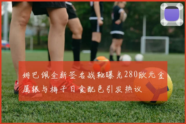 姆巴佩全新签名战靴曝光280欧元金属银与梅子日食配色引发热议