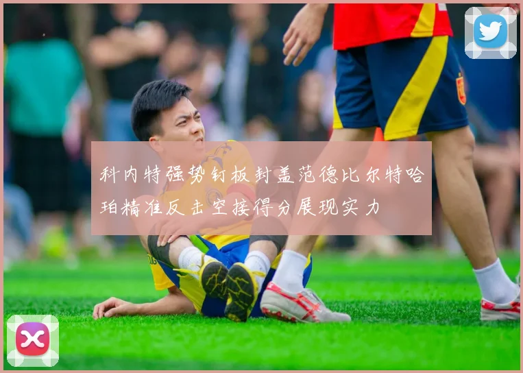 科内特强势钉板封盖范德比尔特哈珀精准反击空接得分展现实力