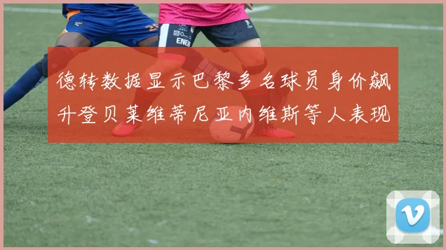 德转数据显示巴黎多名球员身价飙升登贝莱维蒂尼亚内维斯等人表现抢眼