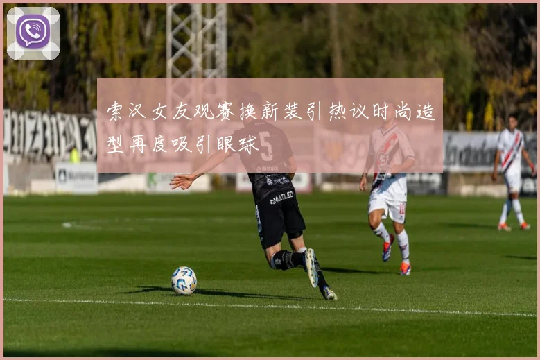 索汉女友观赛换新装引热议时尚造型再度吸引眼球