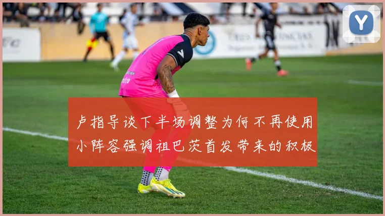 卢指导谈下半场调整为何不再使用小阵容强调祖巴茨首发带来的积极效果