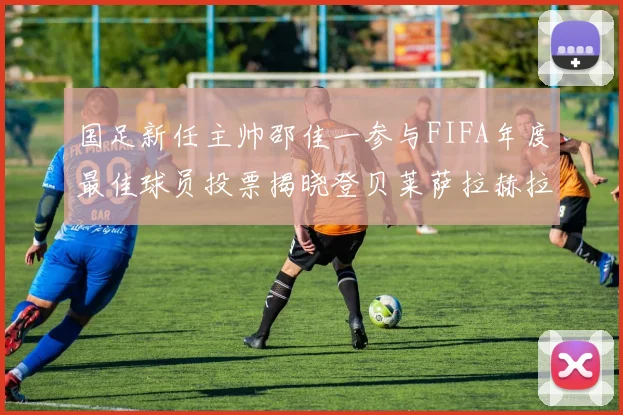 国足新任主帅邵佳一参与FIFA年度最佳球员投票揭晓登贝莱萨拉赫拉菲尼亚竞争激烈
