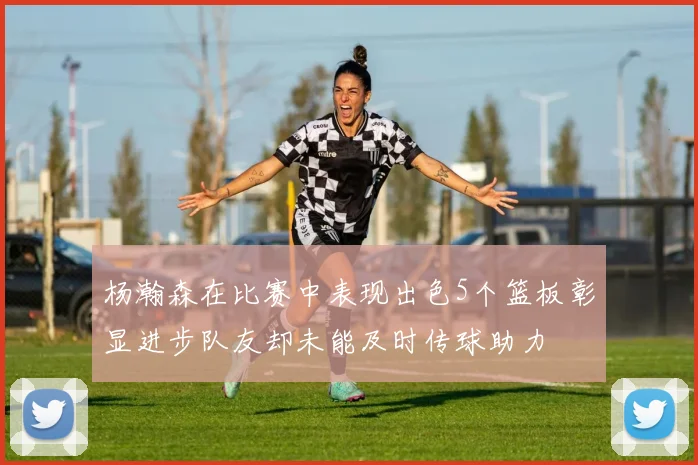 杨瀚森在比赛中表现出色5个篮板彰显进步队友却未能及时传球助力