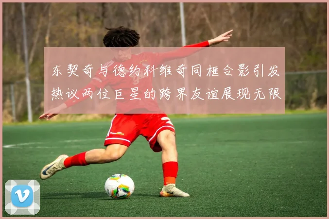 东契奇与德约科维奇同框合影引发热议两位巨星的跨界友谊展现无限魅力