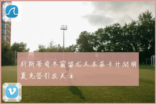 科斯蒂奇冬窗留尤文本菲卡计划明夏免签引发关注