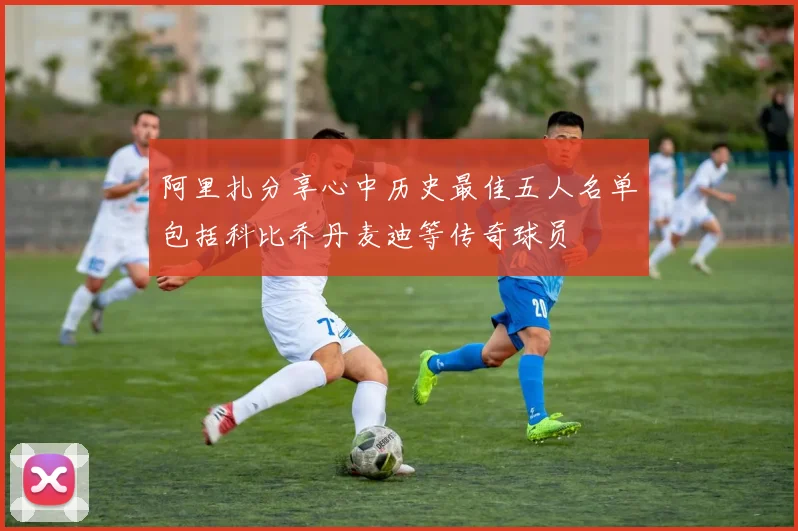 阿里扎分享心中历史最佳五人名单包括科比乔丹麦迪等传奇球员