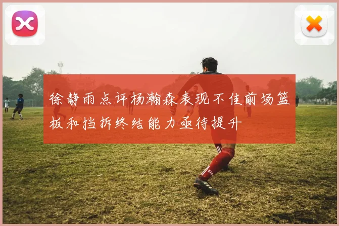 徐静雨点评杨瀚森表现不佳前场篮板和挡拆终结能力亟待提升