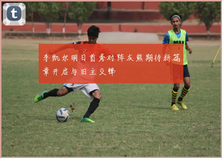 李凯尔明日首秀对阵灰熊期待新篇章开启与旧主交锋