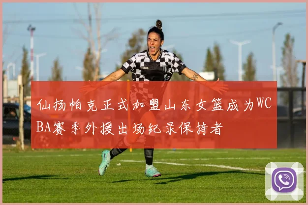 仙扬帕克正式加盟山东女篮成为WCBA赛季外援出场纪录保持者
