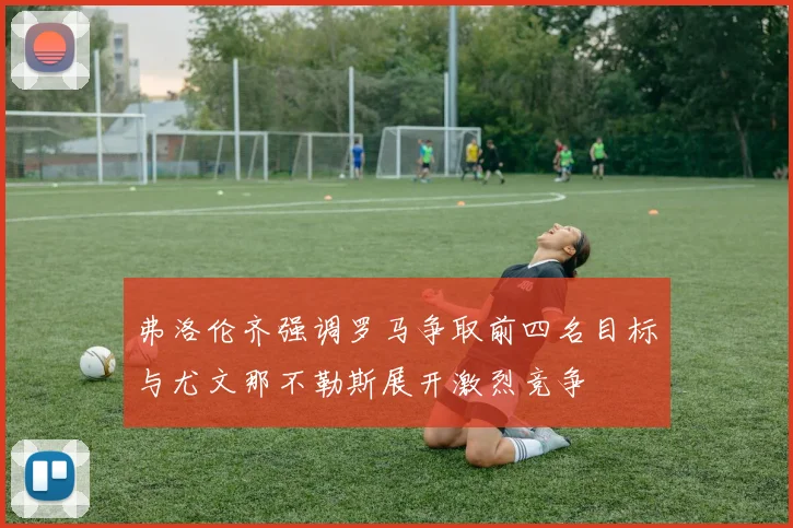 弗洛伦齐强调罗马争取前四名目标与尤文那不勒斯展开激烈竞争
