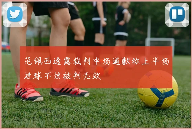 范佩西透露裁判中场道歉称上半场进球不该被判无效