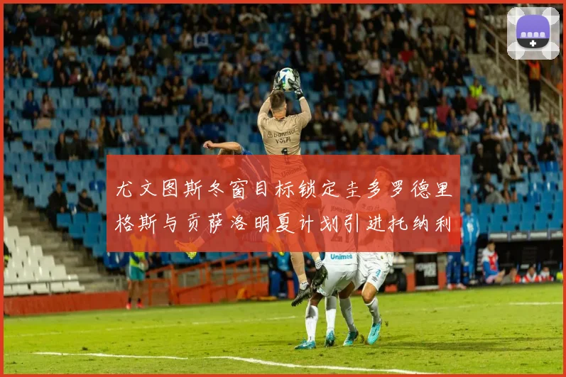 尤文图斯冬窗目标锁定圭多罗德里格斯与贡萨洛明夏计划引进托纳利