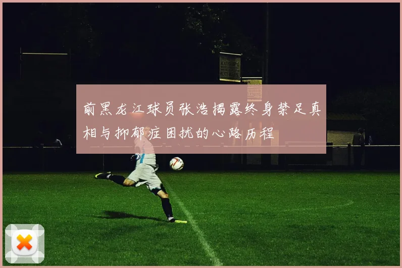 前黑龙江球员张浩揭露终身禁足真相与抑郁症困扰的心路历程