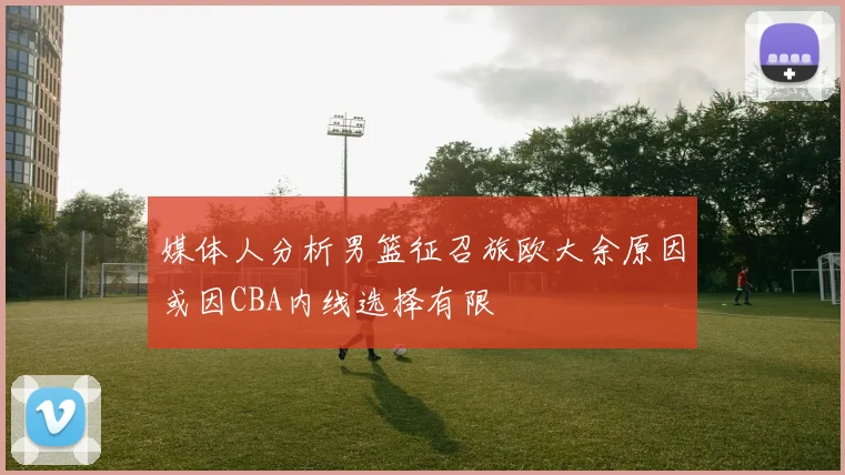 媒体人分析男篮征召旅欧大余原因或因CBA内线选择有限