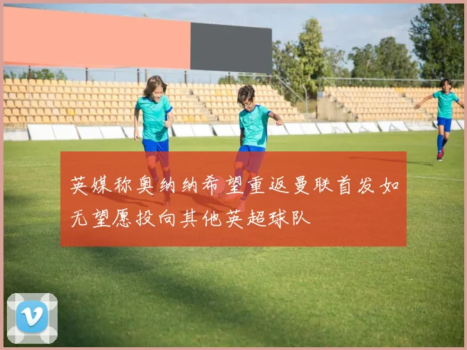 英媒称奥纳纳希望重返曼联首发如无望愿投向其他英超球队