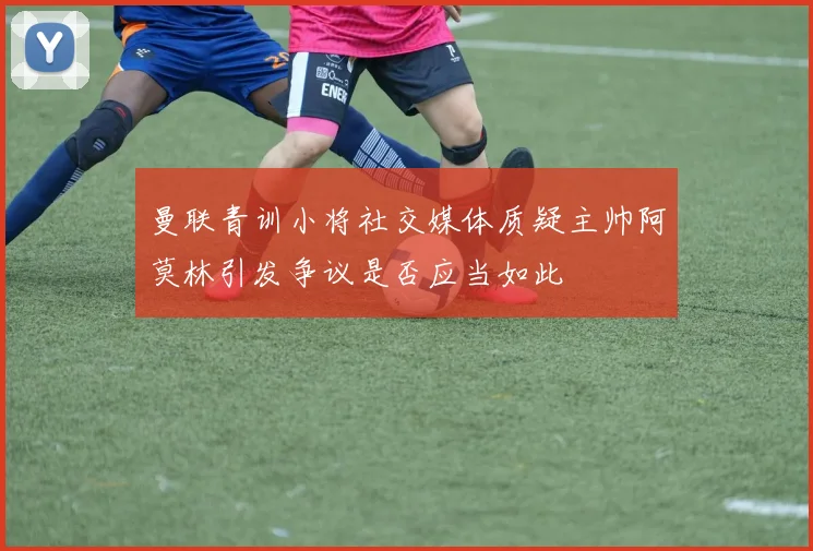 曼联青训小将社交媒体质疑主帅阿莫林引发争议是否应当如此