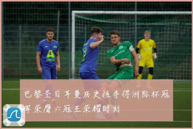 巴黎圣日耳曼历史性夺得洲际杯冠军荣膺六冠王荣耀时刻