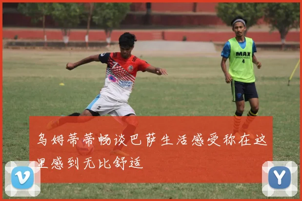 乌姆蒂蒂畅谈巴萨生活感受称在这里感到无比舒适