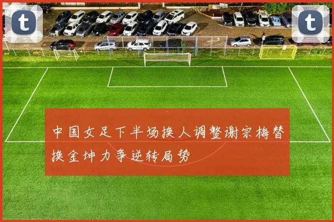 中国女足下半场换人调整谢宗梅替换金坤力争逆转局势