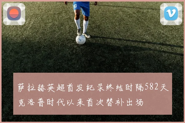 萨拉赫英超首发纪录终结时隔582天克洛普时代以来首次替补出场